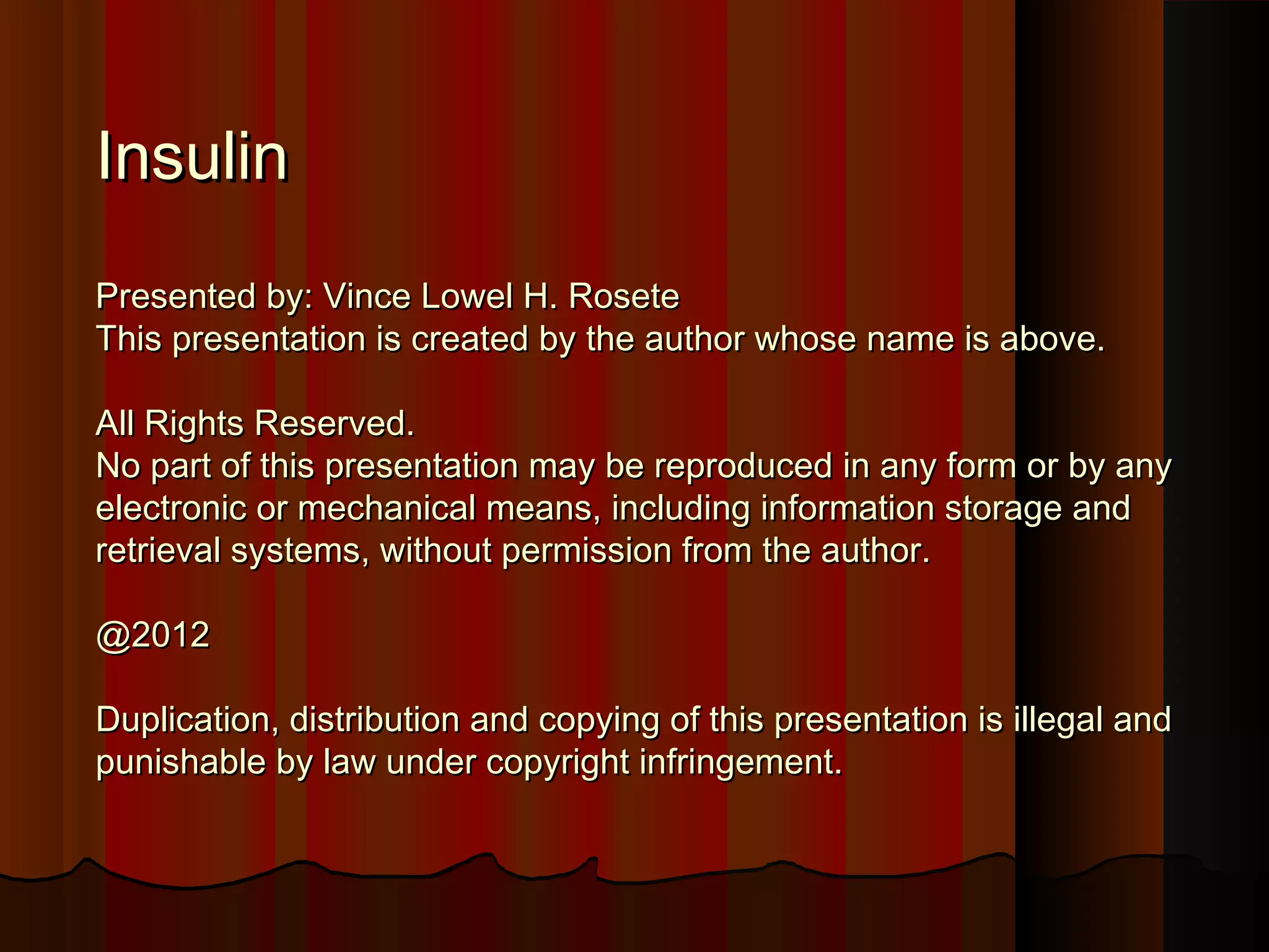 Insulin
Presented by: Vince Lowel H. Rosete
This presentation is created by the author whose name is above.

All Rights Reserved.
No part of this presentation may be reproduced in any form or by any
electronic or mechanical means, including information storage and
retrieval systems, without permission from the author.

@2012

Duplication, distribution and copying of this presentation is illegal and
punishable by law under copyright infringement.
 
