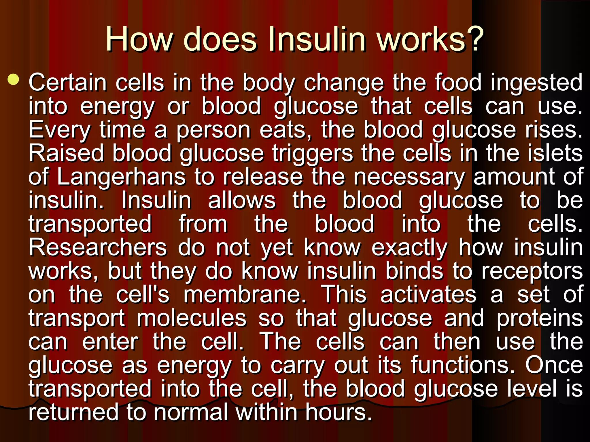 How does Insulin works?
 Certain cells in the body change the food ingested
 into energy or blood glucose that cells can use.
 Every time a person eats, the blood glucose rises.
 Raised blood glucose triggers the cells in the islets
 of Langerhans to release the necessary amount of
 insulin. Insulin allows the blood glucose to be
 transported from the blood into the cells.
 Researchers do not yet know exactly how insulin
 works, but they do know insulin binds to receptors
 on the cell's membrane. This activates a set of
 transport molecules so that glucose and proteins
 can enter the cell. The cells can then use the
 glucose as energy to carry out its functions. Once
 transported into the cell, the blood glucose level is
 returned to normal within hours.
 