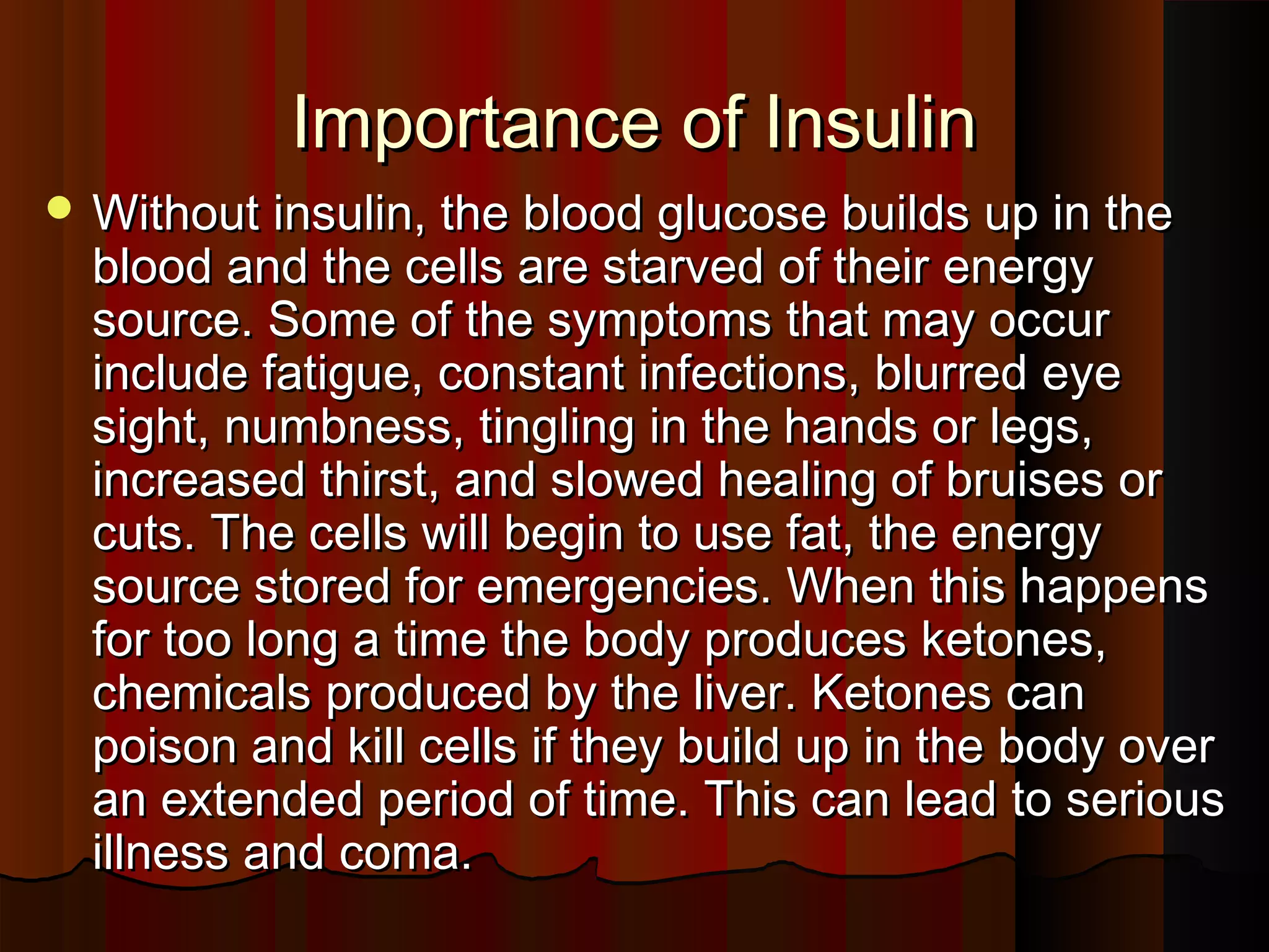 Importance of Insulin
 Without insulin, the blood glucose builds up in the
  blood and the cells are starved of their energy
  source. Some of the symptoms that may occur
  include fatigue, constant infections, blurred eye
  sight, numbness, tingling in the hands or legs,
  increased thirst, and slowed healing of bruises or
  cuts. The cells will begin to use fat, the energy
  source stored for emergencies. When this happens
  for too long a time the body produces ketones,
  chemicals produced by the liver. Ketones can
  poison and kill cells if they build up in the body over
  an extended period of time. This can lead to serious
  illness and coma.
 