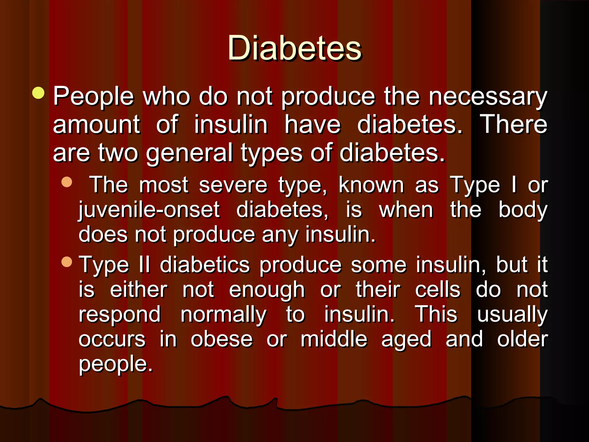 Diabetes
 People who do not produce the necessary
 amount of insulin have diabetes. There
 are two general types of diabetes.
   The most severe type, known as Type I or
   juvenile-onset diabetes, is when the body
   does not produce any insulin.
  Type II diabetics produce some insulin, but it
   is either not enough or their cells do not
   respond normally to insulin. This usually
   occurs in obese or middle aged and older
   people.
 