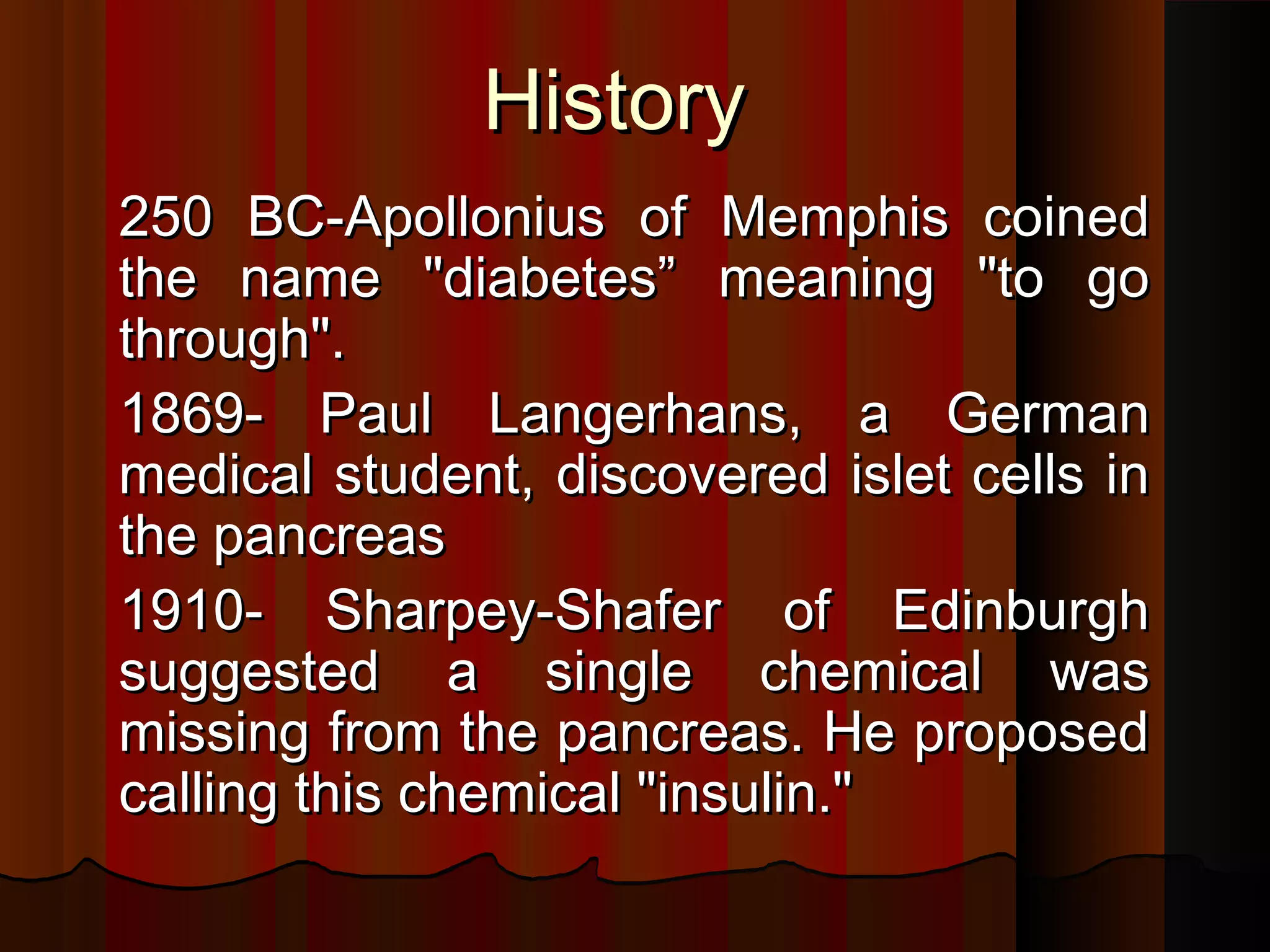 History
250 BC-Apollonius of Memphis coined
the name "diabetes” meaning "to go
through".
1869- Paul Langerhans, a German
medical student, discovered islet cells in
the pancreas
1910- Sharpey-Shafer of Edinburgh
suggested a single chemical was
missing from the pancreas. He proposed
calling this chemical "insulin."
 