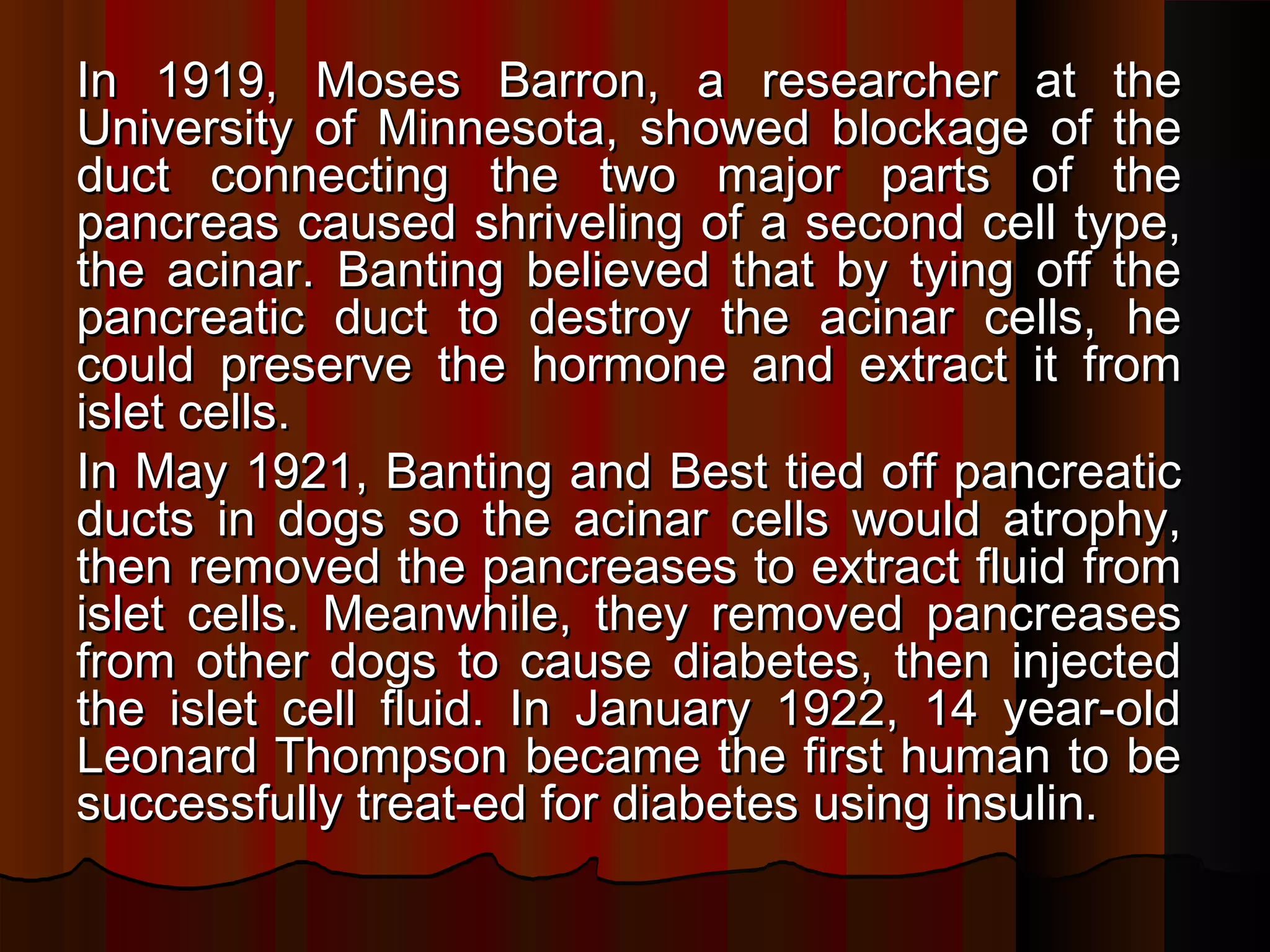In 1919, Moses Barron, a researcher at the
University of Minnesota, showed blockage of the
duct connecting the two major parts of the
pancreas caused shriveling of a second cell type,
the acinar. Banting believed that by tying off the
pancreatic duct to destroy the acinar cells, he
could preserve the hormone and extract it from
islet cells.
In May 1921, Banting and Best tied off pancreatic
ducts in dogs so the acinar cells would atrophy,
then removed the pancreases to extract fluid from
islet cells. Meanwhile, they removed pancreases
from other dogs to cause diabetes, then injected
the islet cell fluid. In January 1922, 14 year-old
Leonard Thompson became the first human to be
successfully treat-ed for diabetes using insulin.
 