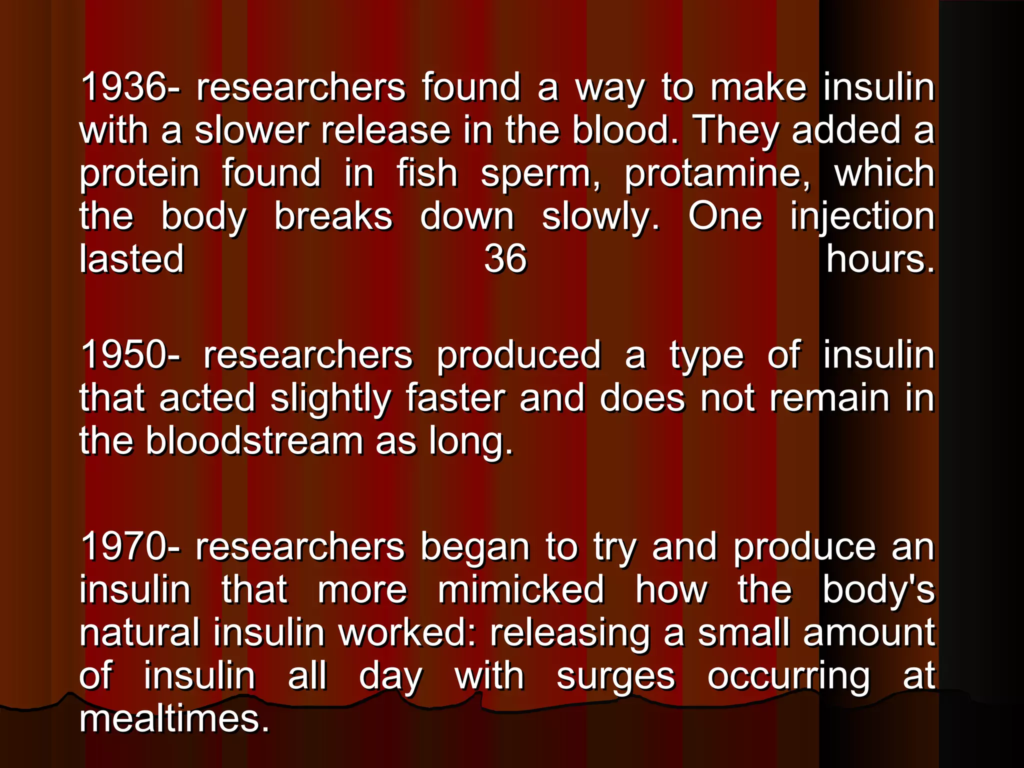 1936- researchers found a way to make insulin
with a slower release in the blood. They added a
protein found in fish sperm, protamine, which
the body breaks down slowly. One injection
lasted                  36                 hours.

1950- researchers produced a type of insulin
that acted slightly faster and does not remain in
the bloodstream as long. 

1970- researchers began to try and produce an
insulin that more mimicked how the body's
natural insulin worked: releasing a small amount
of insulin all day with surges occurring at
mealtimes.
 
