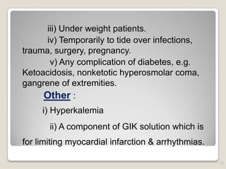 iii) Under weight patients.
iv) Temporarily to tide over infections,
trauma, surgery, pregnancy.
v) Any complication of diabetes, e.g.
Ketoacidosis, nonketotic hyperosmolar coma,
gangrene of extremities.
Other :
i) Hyperkalemia
ii) A component of GIK solution which is
for limiting myocardial infarction & arrhythmias.
12
 