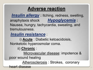 Adverse reaction
Insulin allergy : Itching, redness, swelling,
anaphylaxis shock Hypoglycemia :
Nausea, hungry, tachycardia, sweating, and
tremulousness.
Insulin resistance :
i) Acute : Diabetic ketoacidoisis,
Nonketotic hyperosmolar coma.
ii) Chronic :
Microvascular disease: impotence &
poor wound healing
Atherosclerosis : Strokes, coronary
heart disease 13
 