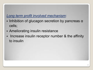 Long term profit involved mechanism:
 Inhibition of glucagon secretion by pancreas α
cells;
 Ameliorating insulin resistance
 Increase insulin receptor number & the affinity
to insulin
18
 