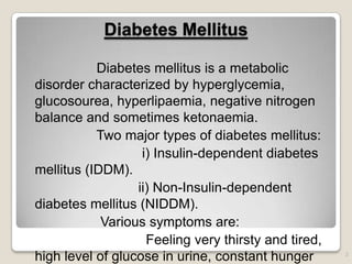 Diabetes Mellitus
Diabetes mellitus is a metabolic
disorder characterized by hyperglycemia,
glucosourea, hyperlipaemia, negative nitrogen
balance and sometimes ketonaemia.
Two major types of diabetes mellitus:
i) Insulin-dependent diabetes
mellitus (IDDM).
ii) Non-Insulin-dependent
diabetes mellitus (NIDDM).
Various symptoms are:
Feeling very thirsty and tired,
high level of glucose in urine, constant hunger 2
 