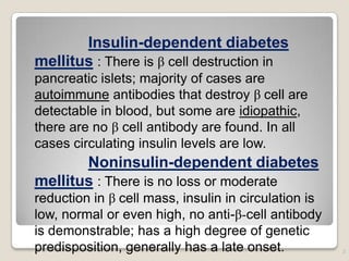 Insulin-dependent diabetes
mellitus : There is β cell destruction in
pancreatic islets; majority of cases are
autoimmune antibodies that destroy β cell are
detectable in blood, but some are idiopathic,
there are no β cell antibody are found. In all
cases circulating insulin levels are low.
Noninsulin-dependent diabetes
mellitus : There is no loss or moderate
reduction in β cell mass, insulin in circulation is
low, normal or even high, no anti-β-cell antibody
is demonstrable; has a high degree of genetic
predisposition, generally has a late onset. 3
 