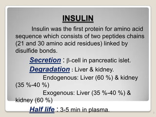 INSULIN
Insulin was the first protein for amino acid
sequence which consists of two peptides chains
(21 and 30 amino acid residues) linked by
disulfide bonds.
Secretion : β-cell in pancreatic islet.
Degradation : Liver & kidney.
Endogenous: Liver (60 %) & kidney
(35 %-40 %)
Exogenous: Liver (35 %-40 %) &
kidney (60 %)
Half life : 3-5 min in plasma. 5
 