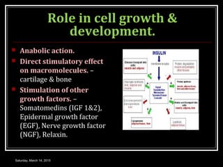 Role in cell growth &
development.
 Anabolic action.
 Direct stimulatory effect
on macromolecules. –
cartilage & bone
 Stimulation of other
growth factors. –
Somatomedins (IGF 1&2),
Epidermal growth factor
(EGF), Nerve growth factor
(NGF), Relaxin.
Saturday, March 14, 2015
 