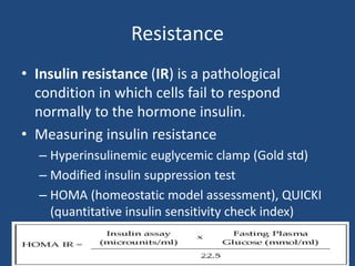 Resistance
• Insulin resistance (IR) is a pathological
condition in which cells fail to respond
normally to the hormone insulin.
• Measuring insulin resistance
– Hyperinsulinemic euglycemic clamp (Gold std)
– Modified insulin suppression test
– HOMA (homeostatic model assessment), QUICKI
(quantitative insulin sensitivity check index)
Dept Of Biochemistry, FMMC
 
