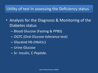 Utility of test in assessing the Deficiency status
• Analysis for the Diagnosis & Monitoring of the
Diabetes status
– Blood Glucose (Fasting & PPBS)
– OGTC (Oral Glucose tolerance test)
– Glycated Hb (HbA1c)
– Urine Glucose
– Sr- Insulin, C-Peptide.
Dept Of Biochemistry, FMMC
 