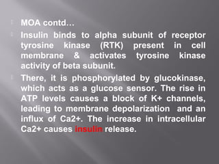  MOA contd…
 Insulin binds to alpha subunit of receptor
tyrosine kinase (RTK) present in cell
membrane & activates tyrosine kinase
activity of beta subunit.
 There, it is phosphorylated by glucokinase,
which acts as a glucose sensor. The rise in
ATP levels causes a block of K+ channels,
leading to membrane depolarization and an
influx of Ca2+. The increase in intracellular
Ca2+ causes insulin release.
 