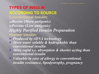 TYPES OF INSULIN
ACCORDING TO SOURCE
Conventional Insulin:
a)Bovine (More antigenic)
b)Porcine (Less antigenic)
Highly Purified Insulin Preparation
Human insulin:
Produced by rDNA technology
More water soluble & hydrophobic than
conventional insulin
More rapid s.c. absorption & shorter acting than
conventional insulin
Valuable in case of allergy to conventional,
insulin resistance, lipodystrophy, pregnancy
 