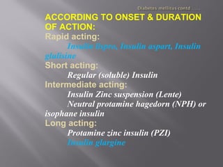 ACCORDING TO ONSET & DURATION
OF ACTION:
Rapid acting:
Insulin lispro, Insulin aspart, Insulin
glulisine
Short acting:
Regular (soluble) Insulin
Intermediate acting:
Insulin Zinc suspension (Lente)
Neutral protamine hagedorn (NPH) or
isophane insulin
Long acting:
Protamine zinc insulin (PZI)
Insulin glargine
 