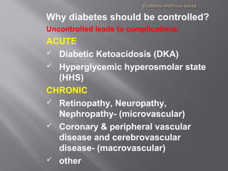 Why diabetes should be controlled?
Uncontrolled leads to complications:
ACUTE
 Diabetic Ketoacidosis (DKA)
 Hyperglycemic hyperosmolar state
(HHS)
CHRONIC
 Retinopathy, Neuropathy,
Nephropathy- (microvascular)
 Coronary & peripheral vascular
disease and cerebrovascular
disease- (macrovascular)
 other
 