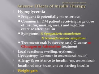  Hypoglycemia
 Frequent & potentially more serious
 Common in DM patient receiving large dose
of insulin, missing meals and vigorous
exercise after insulin
 Symptoms: 1) Sympathetic stimulation
2) Neuroglucopenic symptoms
 Treatment: oral/ iv (severe case) Glucose or
Glucagon or Adrenaline treatment
 Local reactions: swelling, erythema ,
Lipodystropy (Common in conventional insulin)
 Allergy & resistance to insulin (esp. conventional)
 Insulin edema- transient on starting insulin
 Weight gain
 