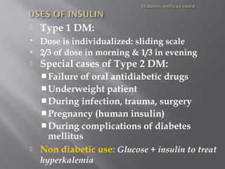  Type 1 DM:
 Dose is individualized: sliding scale
 2/3 of dose in morning & 1/3 in evening
 Special cases of Type 2 DM:
Failure of oral antidiabetic drugs
Underweight patient
During infection, trauma, surgery
Pregnancy (human insulin)
During complications of diabetes
mellitus
 Non diabetic use: Glucose + insulin to treat
hyperkalemia
 