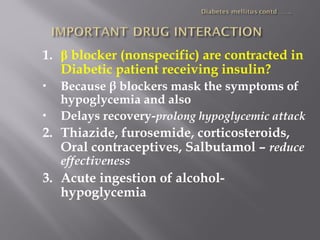 1. β blocker (nonspecific) are contracted in
Diabetic patient receiving insulin?
 Because β blockers mask the symptoms of
hypoglycemia and also
 Delays recovery-prolong hypoglycemic attack
2. Thiazide, furosemide, corticosteroids,
Oral contraceptives, Salbutamol – reduce
effectiveness
3. Acute ingestion of alcohol-
hypoglycemia
 
