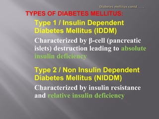 TYPES OF DIABETES MELLITUS:
Type 1 / Insulin Dependent
Diabetes Mellitus (IDDM)
Characterized by β-cell (pancreatic
islets) destruction leading to absolute
insulin deficiency
Type 2 / Non Insulin Dependent
Diabetes Mellitus (NIDDM)
Characterized by insulin resistance
and relative insulin deficiency
 