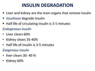 INSULIN DEGRADATION
 Liver and kidney are the main organs that remove insulin
 Insulinase degrade insulin
 Half life of circulating insulin is 3-5 minutes
Endogenous insulin
• Liver clears 60%
• Kidney clears 35-40%
• Half life of insulin is 3-5 minutes
Exogenous insulin
• liver clears 30- 40 %
• Kidney 60%
 