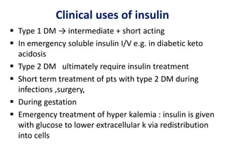 Clinical uses of insulin
 Type 1 DM → intermediate + short acting
 In emergency soluble insulin I/V e.g. in diabetic keto
acidosis
 Type 2 DM ultimately require insulin treatment
 Short term treatment of pts with type 2 DM during
infections ,surgery,
 During gestation
 Emergency treatment of hyper kalemia : insulin is given
with glucose to lower extracellular k via redistribution
into cells
 