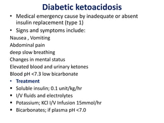 Diabetic ketoacidosis
• Medical emergency cause by inadequate or absent
insulin replacement (type 1)
• Signs and symptoms include:
Nausea , Vomiting
Abdominal pain
deep slow breathing
Changes in mental status
Elevated blood and urinary ketones
Blood pH <7.3 low bicarbonate
• Treatment
 Soluble insulin; 0.1 unit/kg/hr
 I/V fluids and electrolytes
 Potassium; KCl I/V Infusion 15mmol/hr
 Bicarbonates; if plasma pH <7.0
 