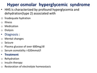 Hyper osmolar hyperglycemic syndrome
• HHS is characterized by profound hyperglycemia and
dehydration(type 2) associated with
o Inadequate hydration
o Illness
o Medication
o Dialysis
• Diagnosis :
o Mental changes
o Seizure
o Plasma glucose of over 600mg/dl
o Serum osmolality >320mmol/l
• Treatment
o Rehydration
o Insulin therapy
o Restoration of electrolyte homeostasis
 