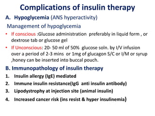 Complications of insulin therapy
A. Hypoglycemia (ANS hyperactivity)
Management of hypoglycemia
• If conscious :Glucose administration preferably in liquid form , or
dextrose tab or glucose gel
• If Unconscious: 20- 50 ml of 50% glucose soln. by I/V infusion
over a period of 2-3 mins or 1mg of glucagon S/C or I/M or syrup
,honey can be inserted into buccal pouch.
B. Immunopathology of insulin therapy
1. Insulin allergy (IgE) mediated
2. Immune insulin resistance(IgG anti insulin antibody)
3. Lipodystrophy at injection site (animal insulin)
4. Increased cancer risk (ins resist & hyper insulinemia)
 