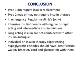 CONCLUSION
• Type 1 dm require insulin replacement
• Type 2 may or may not require insulin therapy
• In emergency Regular insulin I/V (only)
• Intensive insulin therapy with regular or rapid
acting and intermediate insulin mixtures
• Long acting insulin are not combined with other
insulin analogue
• Individual on insulin therapy experiencing
hypoglycemic episodes should have identification
wallet/ bracelet/ card and glucose tab with them
 