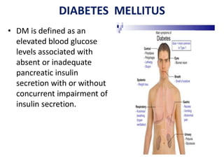 DIABETES MELLITUS
• DM is defined as an
elevated blood glucose
levels associated with
absent or inadequate
pancreatic insulin
secretion with or without
concurrent impairment of
insulin secretion.
 