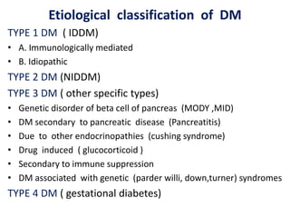 Etiological classification of DM
TYPE 1 DM ( IDDM)
• A. Immunologically mediated
• B. Idiopathic
TYPE 2 DM (NIDDM)
TYPE 3 DM ( other specific types)
• Genetic disorder of beta cell of pancreas (MODY ,MID)
• DM secondary to pancreatic disease (Pancreatitis)
• Due to other endocrinopathies (cushing syndrome)
• Drug induced ( glucocorticoid )
• Secondary to immune suppression
• DM associated with genetic (parder willi, down,turner) syndromes
TYPE 4 DM ( gestational diabetes)
 