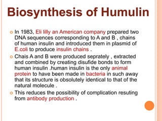  In 1983, Eli lilly an American company prepared two
DNA sequences corresponding to A and B , chains
of human insulin and introduced them in plasmid of
E.coli to produce insulin chains .
 Chais A and B were produced seprately , extracted
and combined by creating disufide bonds to form
human insulin .human insulin is the only animal
protein to have been made in bacteria in such away
that its structure is obsolutely identical to that of the
natural molecule .
 This reduces the possibility of complication resuting
from antibody production .
 