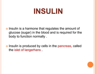  Insulin is a harmone that regulates the amount of
glucose (sugar) in the blood and is required for the
body to function normally .
 Insulin is produced by cells in the pancreas, called
the islet of langerhans .
 