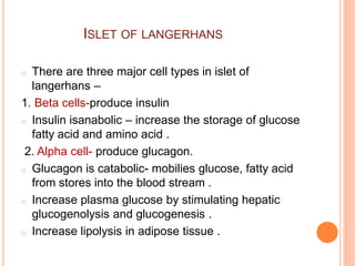 ISLET OF LANGERHANS
o There are three major cell types in islet of
langerhans –
1. Beta cells-produce insulin
o Insulin isanabolic – increase the storage of glucose
fatty acid and amino acid .
2. Alpha cell- produce glucagon.
o Glucagon is catabolic- mobilies glucose, fatty acid
from stores into the blood stream .
o Increase plasma glucose by stimulating hepatic
glucogenolysis and glucogenesis .
o Increase lipolysis in adipose tissue .
 