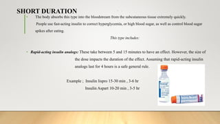 SHORT DURATION • :
• The body absorbs this type into the bloodstream from the subcutaneous tissue extremely quickly.
People use fast-acting insulin to correct hyperglycemia, or high blood sugar, as well as control blood sugar
spikes after eating.
This type includes:
• Rapid-acting insulin analogs: These take between 5 and 15 minutes to have an effect. However, the size of
the dose impacts the duration of the effect. Assuming that rapid-acting insulin
analogs last for 4 hours is a safe general rule.
Example ; Insulin lispro 15-30 min , 3-6 hr
Insulin Aspart 10-20 min , 3-5 hr
 