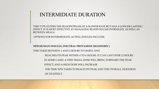 INTERMIDIATE DURATION
THIS TYPE ENTERS THE BLOODSTREAM AT A SLOWER RATE BUT HAS A LONGER-LASTING
EFFECT. IT IS MOST EFFECTIVE AT MANAGING BLOOD SUGAR OVERNIGHT, AS WELL AS
BETWEEN MEALS.
OPTIONS FOR INTERMEDIATE-ACTING INSULIN INCLUDE:
NPH HUMAN INSULIN: [NEUTRAL PROTAMINE HEGEDORN ]
THIS TAKES BETWEEN 1 AND 2 HOURS TO ONSET, AND
REACHES ITS PEAK WITHIN 4 TO 6 HOURS. IT CAN LAST OVER 12 HOURS
IN SOME CASES. A VERY SMALL DOSE WILL BRING FORWARD THE PEAK
EFFECT, AND A HIGH DOSE WILL INCREASE
THE TIME NPH TAKES TO REACH ITS PEAK AND THE OVERALL DURATION
OF ITS EFFECT.
 
