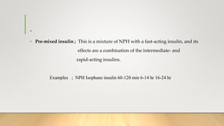 .
• Pre-mixed insulin ; This is a mixture of NPH with a fast-acting insulin, and its
effects are a combination of the intermediate- and
rapid-acting insulins.
Examples ; NPH Isophane insulin 60-120 min 6-14 hr 16-24 hr
 