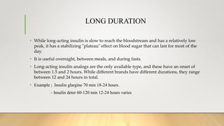 LONG DURATION
• While long-acting insulin is slow to reach the bloodstream and has a relatively low
peak, it has a stabilizing "plateau" effect on blood sugar that can last for most of the
day.
• It is useful overnight, between meals, and during fasts.
• Long-acting insulin analogs are the only available type, and these have an onset of
between 1.5 and 2 hours. While different brands have different durations, they range
between 12 and 24 hours in total.
• Example ; Insulin glargine 70 min 18-24 hours.
- Insulin deter 60-120 min 12-24 hours varies
 