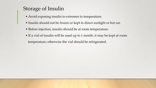 Storage of Insulin
• Avoid exposing insulin to extremes in temperature.
• Insulin should not be frozen or kept in direct sunlight or hot car.
• Before injection, insulin should be at room temperature.
• If a vial of insulin will be used up to 1 month, it may be kept at room
temperature; otherwise the vial should be refrigerated.
 