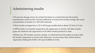 Administering insulin
• To prevent dosage errors, be certain that there is a match between the insulin
concentration noted on the vial and calibration of unison the insulin syringe; the usual
concentration of insulin is U-100 (100 units/ml).
• Most insulin syringes have a 27 to 29 Gauge needles that is about 1/2 Inch (1.3 cm)
• NPH insulin is an insulin suspension; the appearance is cloudy. All other insulin
types are solutions; the appearance of all other insulin products is clear.
• Before use, NP insulins must be rotated, or rolled between the palms to ensure that
the insulin suspension is mixed well; otherwise, an inaccurate dose will be drawn;
vigorously shaking the bottle will cause bubbles to form.
 
