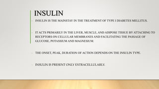 INSULIN
- INSULIN IS THE MAINSTAY IN THE TREATMENT OF TYPE I DIABETES MELLITUS.
- IT ACTS PRIMARILY IN THE LIVER, MUSCLE, AND ADIPOSE TISSUE BY ATTACHING TO
RECEPTORS ON CELLULAR MEMBRANES AND FACILITATING THE PASSAGE OF
GLUCOSE, POTASSIUM AND MAGNESIUM.
- THE ONSET, PEAK, DURATION OF ACTION DEPENDS ON THE INSULIN TYPE.
- INSULIN IS PRESENT ONLY EXTRACELLULARLY.
 