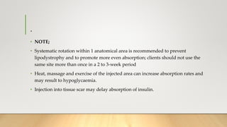 .
• NOTE;
• Systematic rotation within 1 anatomical area is recommended to prevent
lipodystrophy and to promote more even absorption; clients should not use the
same site more than once in a 2 to 3-week period
• Heat, massage and exercise of the injected area can increase absorption rates and
may result to hypoglycaemia.
• Injection into tissue scar may delay absorption of insulin.
 