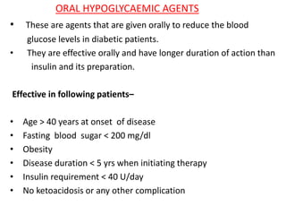 ORAL HYPOGLYCAEMIC AGENTS
• These are agents that are given orally to reduce the blood
glucose levels in diabetic patients.
• They are effective orally and have longer duration of action than
insulin and its preparation.
Effective in following patients–
• Age > 40 years at onset of disease
• Fasting blood sugar < 200 mg/dl
• Obesity
• Disease duration < 5 yrs when initiating therapy
• Insulin requirement < 40 U/day
• No ketoacidosis or any other complication
 