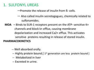 1. SULFONYL UREAS
--Promote the release of insulin from ß- cells.
-- Also called insulin secretogogues, chemically related to
sulfonamides.
MOA – Binds to SUR-1 receptors present on the ATP- sensitive K+
channels and block k+ efflux, causing membrane
depolarization and increased Ca2+ efflux. This activates
sensitive proteins resulting in release of stored insulin.
PHARMACOKINETICS
-- Well absorbed orally.
-- Highly protein bound.[ 1st generation are less protein bound ]
-- Metabolized in liver
-- Excreted in urine.
 