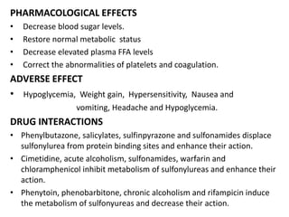 PHARMACOLOGICAL EFFECTS
• Decrease blood sugar levels.
• Restore normal metabolic status
• Decrease elevated plasma FFA levels
• Correct the abnormalities of platelets and coagulation.
ADVERSE EFFECT
• Hypoglycemia, Weight gain, Hypersensitivity, Nausea and
vomiting, Headache and Hypoglycemia.
DRUG INTERACTIONS
• Phenylbutazone, salicylates, sulfinpyrazone and sulfonamides displace
sulfonylurea from protein binding sites and enhance their action.
• Cimetidine, acute alcoholism, sulfonamides, warfarin and
chloramphenicol inhibit metabolism of sulfonylureas and enhance their
action.
• Phenytoin, phenobarbitone, chronic alcoholism and rifampicin induce
the metabolism of sulfonyureas and decrease their action.
 