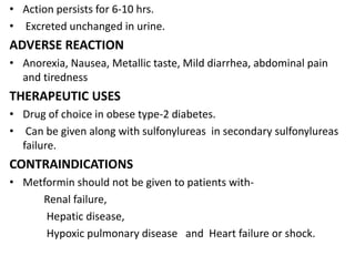 • Action persists for 6-10 hrs.
• Excreted unchanged in urine.
ADVERSE REACTION
• Anorexia, Nausea, Metallic taste, Mild diarrhea, abdominal pain
and tiredness
THERAPEUTIC USES
• Drug of choice in obese type-2 diabetes.
• Can be given along with sulfonylureas in secondary sulfonylureas
failure.
CONTRAINDICATIONS
• Metformin should not be given to patients with-
Renal failure,
Hepatic disease,
Hypoxic pulmonary disease and Heart failure or shock.
 