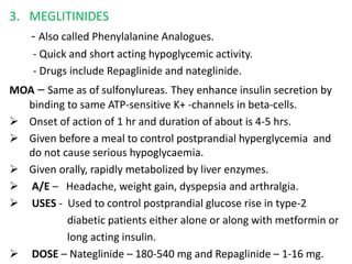 3. MEGLITINIDES
- Also called Phenylalanine Analogues.
- Quick and short acting hypoglycemic activity.
- Drugs include Repaglinide and nateglinide.
MOA – Same as of sulfonylureas. They enhance insulin secretion by
binding to same ATP-sensitive K+ -channels in beta-cells.
 Onset of action of 1 hr and duration of about is 4-5 hrs.
 Given before a meal to control postprandial hyperglycemia and
do not cause serious hypoglycaemia.
 Given orally, rapidly metabolized by liver enzymes.
 A/E – Headache, weight gain, dyspepsia and arthralgia.
 USES - Used to control postprandial glucose rise in type-2
diabetic patients either alone or along with metformin or
long acting insulin.
 DOSE – Nateglinide – 180-540 mg and Repaglinide – 1-16 mg.
 