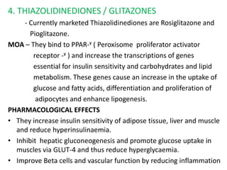 4. THIAZOLIDINEDIONES / GLITAZONES
- Currently marketed Thiazolidinediones are Rosiglitazone and
Pioglitazone.
MOA – They bind to PPAR-ᵞ ( Peroxisome proliferator activator
receptor -ᵞ ) and increase the transcriptions of genes
essential for insulin sensitivity and carbohydrates and lipid
metabolism. These genes cause an increase in the uptake of
glucose and fatty acids, differentiation and proliferation of
adipocytes and enhance lipogenesis.
PHARMACOLOGICAL EFFECTS
• They increase insulin sensitivity of adipose tissue, liver and muscle
and reduce hyperinsulinaemia.
• Inhibit hepatic gluconeogenesis and promote glucose uptake in
muscles via GLUT-4 and thus reduce hyperglycaemia.
• Improve Beta cells and vascular function by reducing inflammation
 