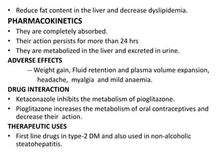 • Reduce fat content in the liver and decrease dyslipidemia.
PHARMACOKINETICS
• They are completely absorbed.
• Their action persists for more than 24 hrs
• They are metabolized in the liver and excreted in urine.
ADVERSE EFFECTS
-- Weight gain, Fluid retention and plasma volume expansion,
headache, myalgia and mild anaemia.
DRUG INTERACTION
• Ketaconazole inhibits the metabolism of pioglitazone.
• Pioglitazone increases the metabolism of oral contraceptives and
decrease their action.
THERAPEUTIC USES
• First line drugs in type-2 DM and also used in non-alcoholic
steatohepatitis.
 